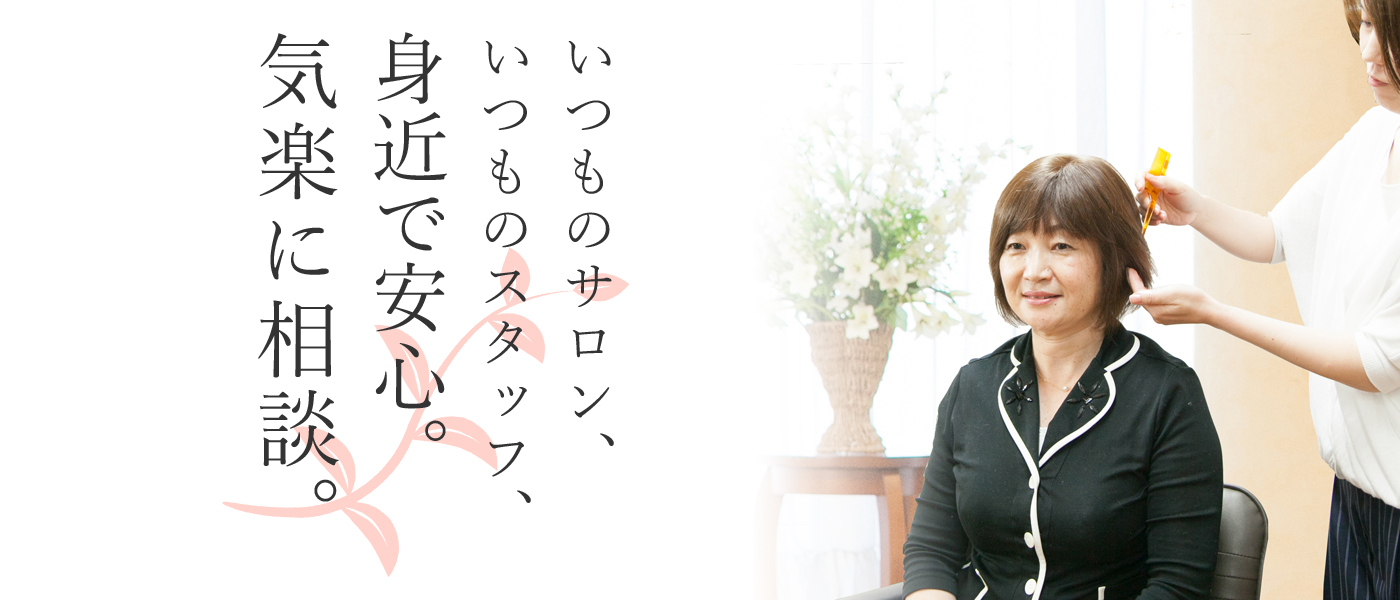 いつものサロン、いつものスタッフ、 身近で安心。 気楽に相談。